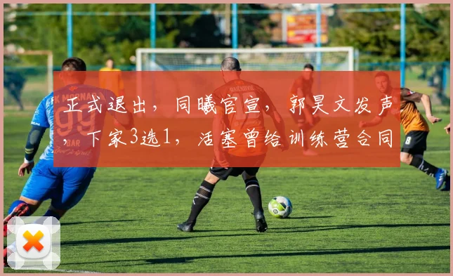 正式退出,同曦官宣,郭昊文发声,下家3选1,活塞曾给训练营合同