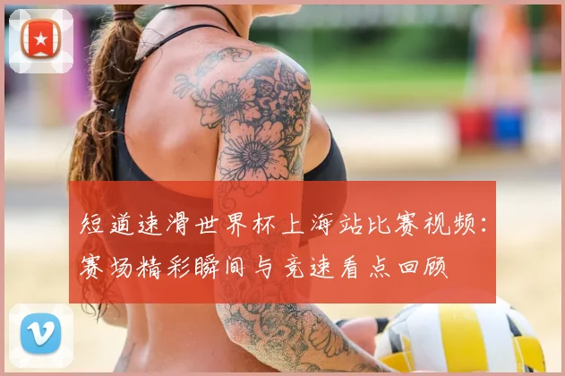 短道速滑世界杯上海站比赛视频:赛场精彩瞬间与竞速看点回顾