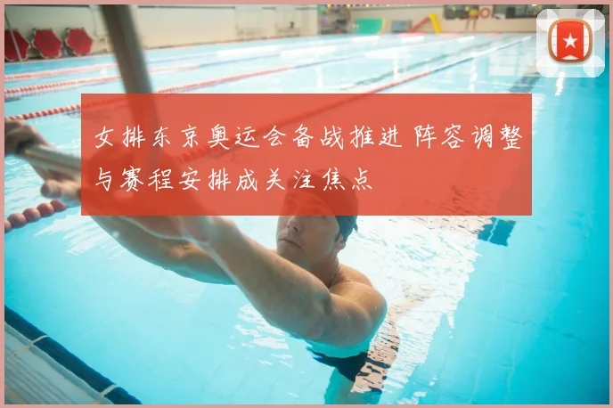 女排东京奥运会备战推进 阵容调整与赛程安排成关注焦点
