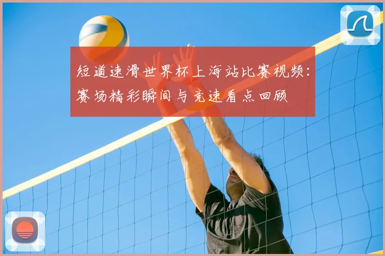 短道速滑世界杯上海站比赛视频:赛场精彩瞬间与竞速看点回顾