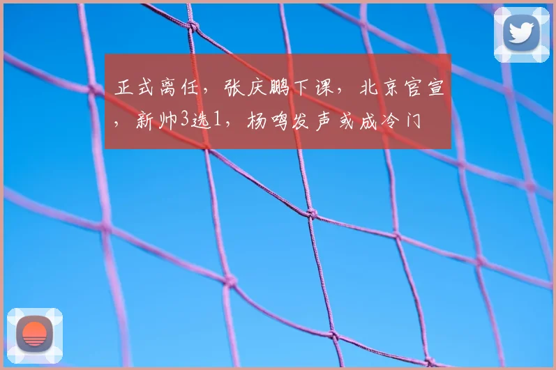 正式离任，张庆鹏下课，北京官宣，新帅3选1，杨鸣发声或成冷门