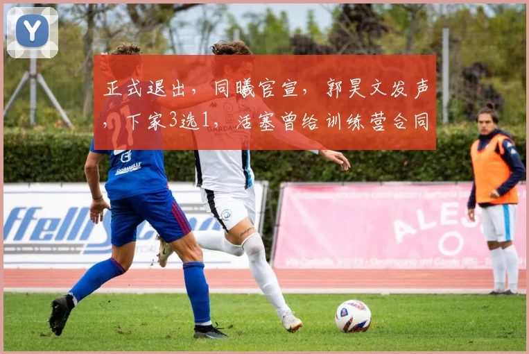 正式退出,同曦官宣,郭昊文发声,下家3选1,活塞曾给训练营合同
