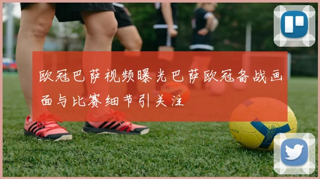 欧冠巴萨视频曝光巴萨欧冠备战画面与比赛细节引关注
