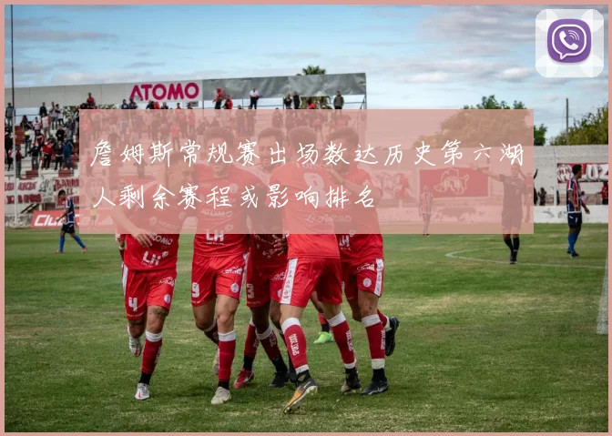 詹姆斯常规赛出场数达历史第六湖人剩余赛程或影响排名