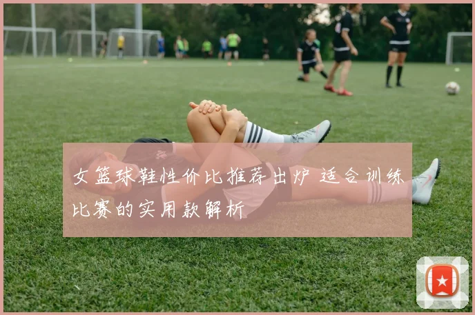 女篮球鞋性价比推荐出炉 适合训练比赛的实用款解析