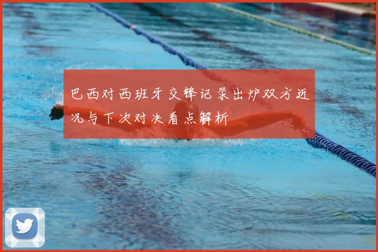 巴西对西班牙交锋记录出炉双方近况与下次对决看点解析
