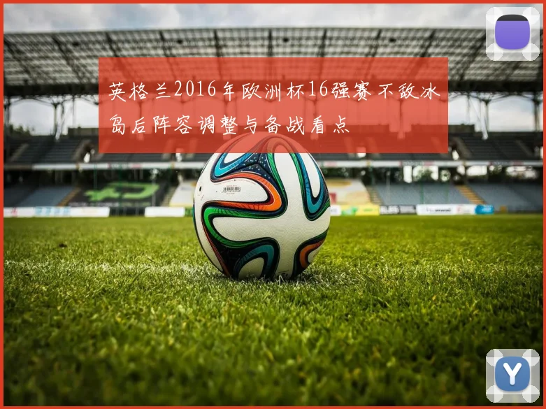 英格兰2016年欧洲杯16强赛不敌冰岛后阵容调整与备战看点
