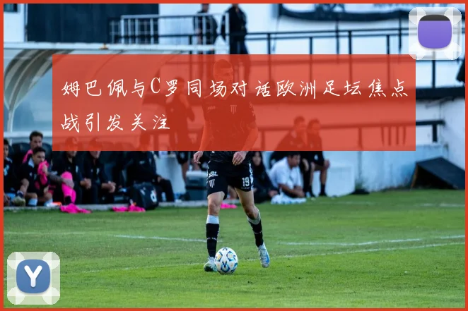 姆巴佩与C罗同场对话欧洲足坛焦点战引发关注