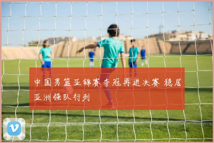 中国男篮亚锦赛夺冠再进决赛 稳居亚洲强队行列