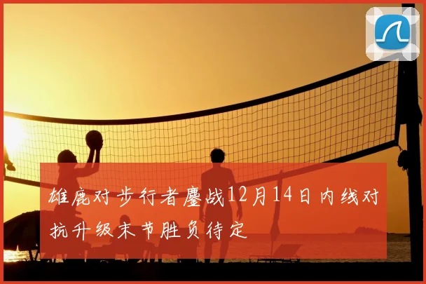 雄鹿对步行者鏖战12月14日内线对抗升级末节胜负待定