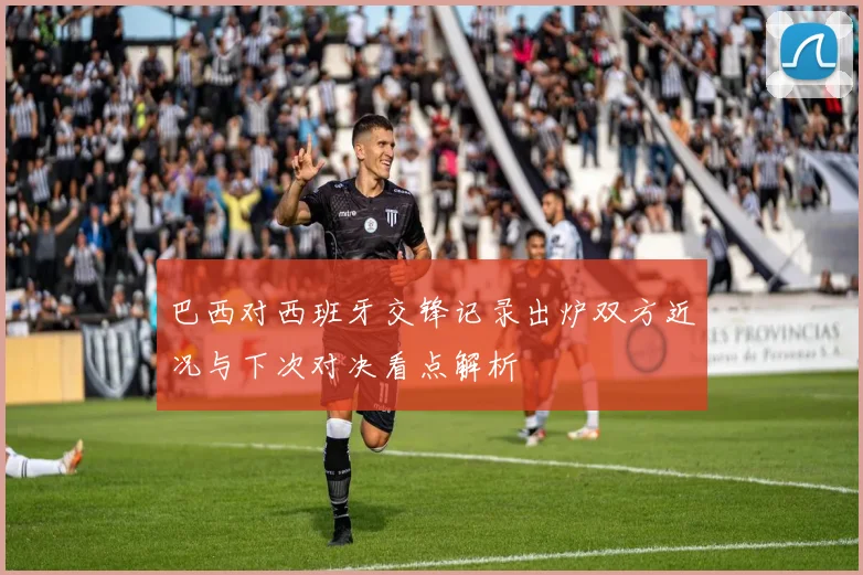 巴西对西班牙交锋记录出炉双方近况与下次对决看点解析
