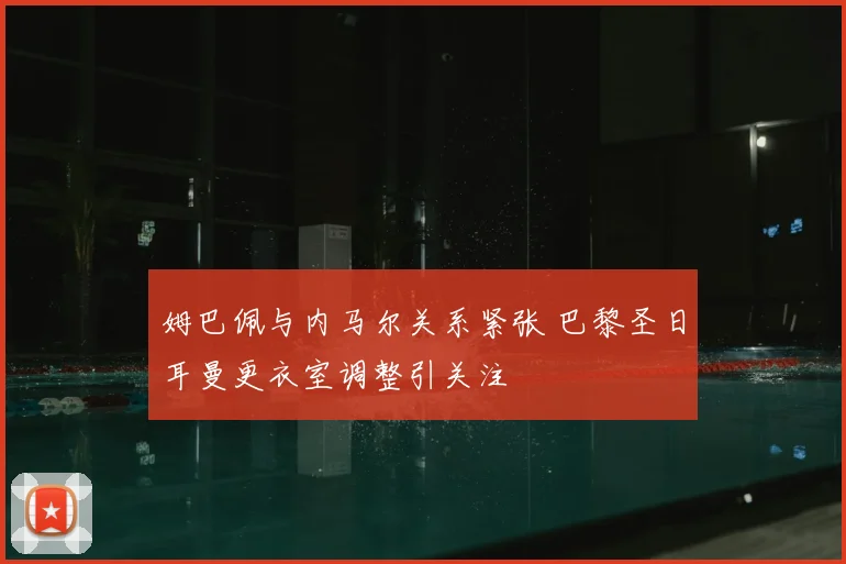 姆巴佩与内马尔关系紧张 巴黎圣日耳曼更衣室调整引关注
