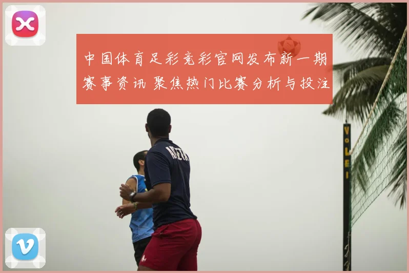 中国体育足彩竞彩官网发布新一期赛事资讯 聚焦热门比赛分析与投注参考