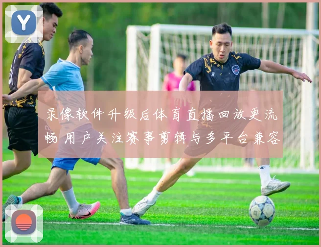 录像软件升级后体育直播回放更流畅 用户关注赛事剪辑与多平台兼容性