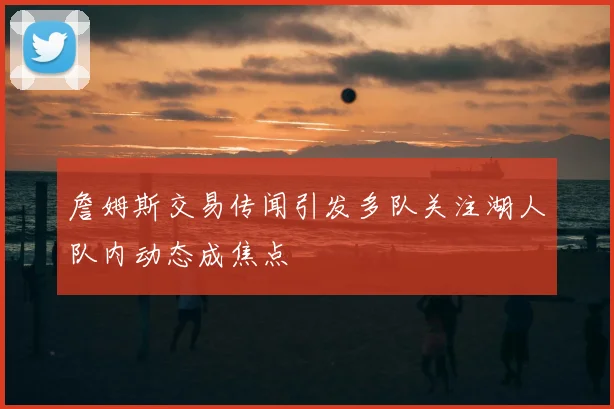 詹姆斯交易传闻引发多队关注湖人队内动态成焦点