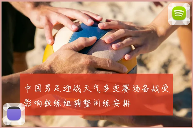 中国男足迎战天气多变赛场备战受影响教练组调整训练安排