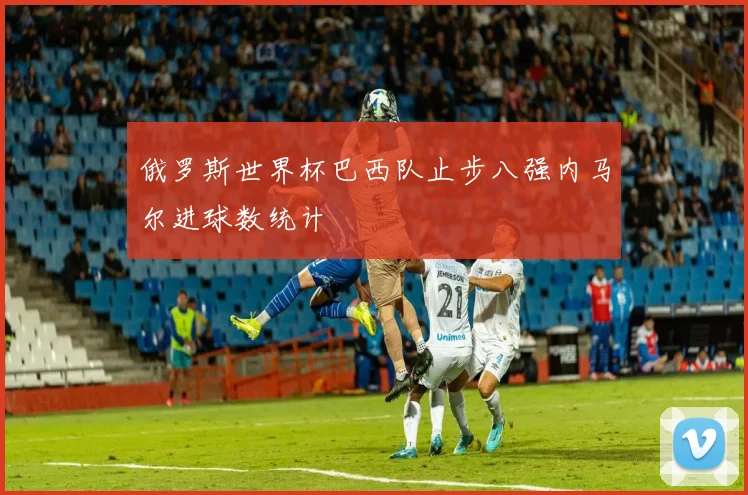 俄罗斯世界杯巴西队止步八强内马尔进球数统计
