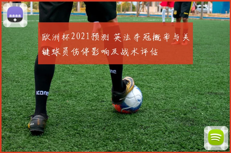 欧洲杯2021预测 英法夺冠概率与关键球员伤停影响及战术评估