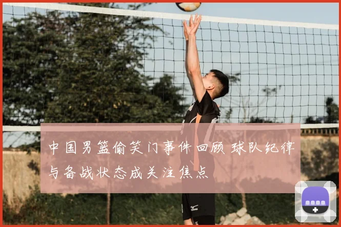 中国男篮偷笑门事件回顾 球队纪律与备战状态成关注焦点