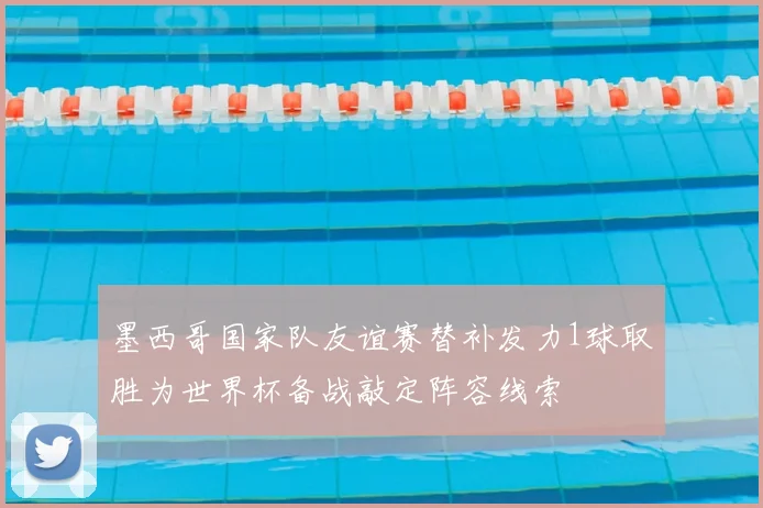 墨西哥国家队友谊赛替补发力1球取胜为世界杯备战敲定阵容线索