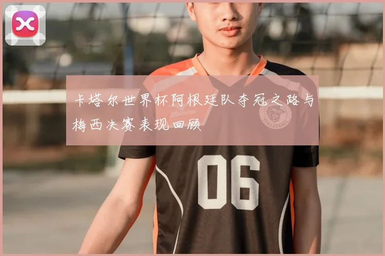 卡塔尔世界杯阿根廷队夺冠之路与梅西决赛表现回顾