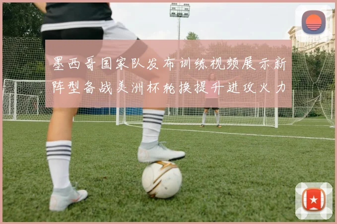 墨西哥国家队发布训练视频展示新阵型备战美洲杯轮换提升进攻火力