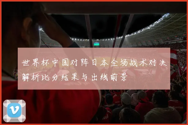 世界杯中国对阵日本全场战术对决解析比分结果与出线前景