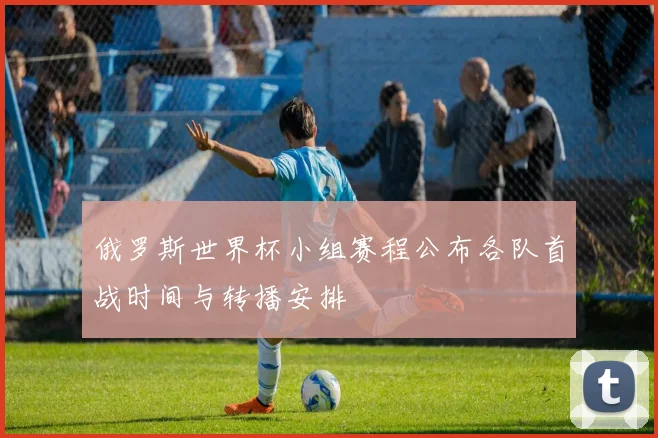 俄罗斯世界杯小组赛程公布各队首战时间与转播安排