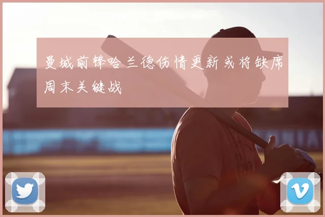 曼城前锋哈兰德伤情更新或将缺席周末关键战