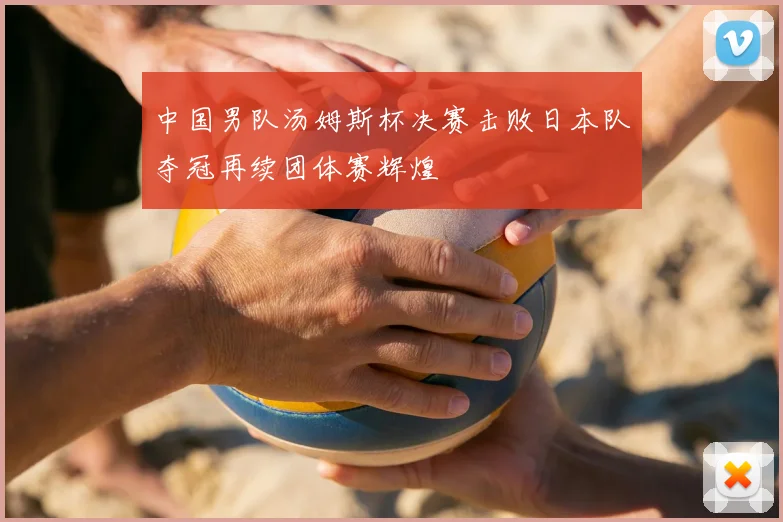 中国男队汤姆斯杯决赛击败日本队夺冠再续团体赛辉煌