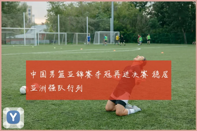 中国男篮亚锦赛夺冠再进决赛 稳居亚洲强队行列