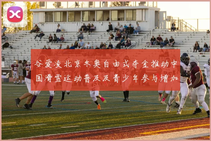 谷爱凌北京冬奥自由式夺金推动中国滑雪运动普及及青少年参与增加