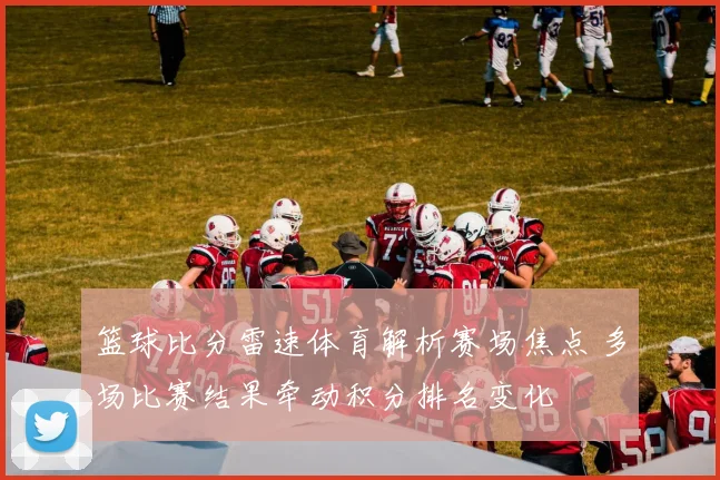 篮球比分雷速体育解析赛场焦点 多场比赛结果牵动积分排名变化
