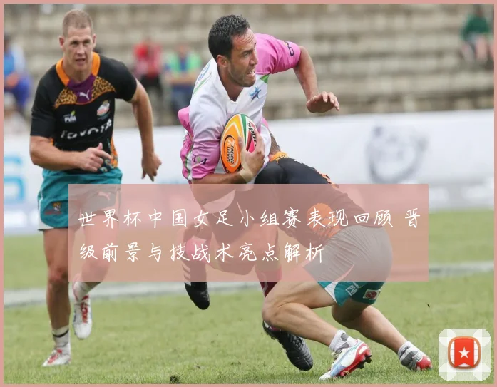 世界杯中国女足小组赛表现回顾 晋级前景与技战术亮点解析