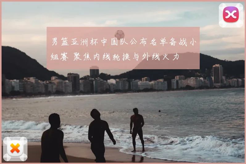 男篮亚洲杯中国队公布名单备战小组赛 聚焦内线轮换与外线火力