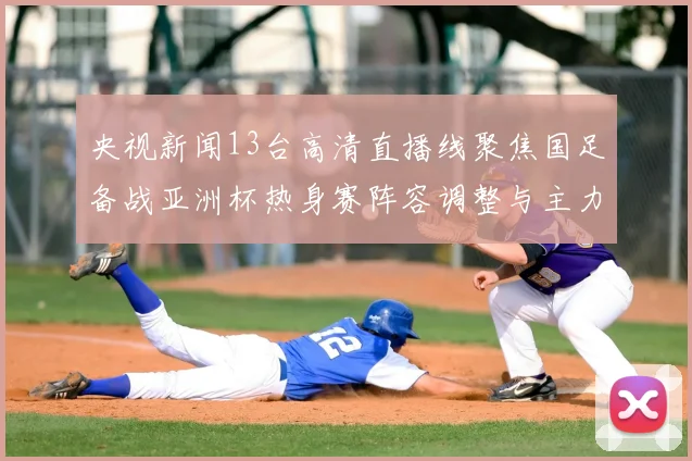 央视新闻13台高清直播线聚焦国足备战亚洲杯热身赛阵容调整与主力伤情更新
