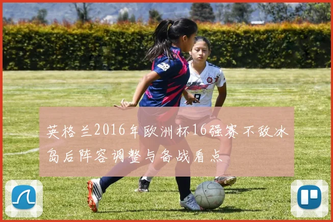 英格兰2016年欧洲杯16强赛不敌冰岛后阵容调整与备战看点