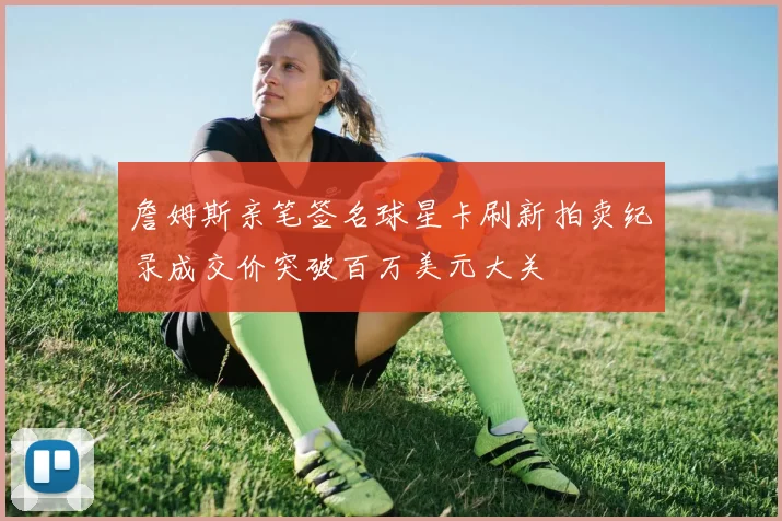 詹姆斯亲笔签名球星卡刷新拍卖纪录成交价突破百万美元大关