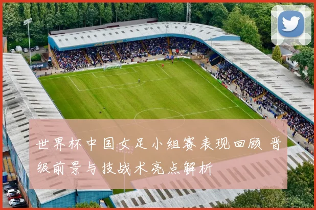 世界杯中国女足小组赛表现回顾 晋级前景与技战术亮点解析