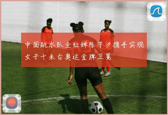 中国跳水队全红婵陈芋汐携手实现女子十米台奥运金牌卫冕