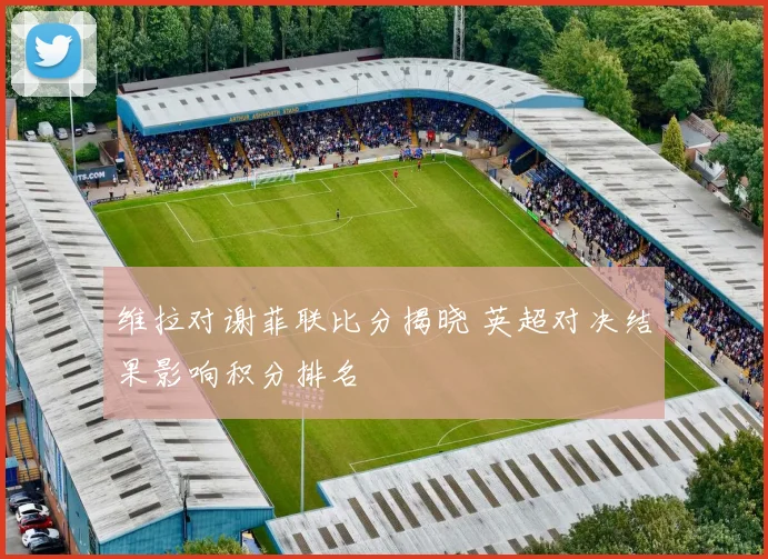 维拉对谢菲联比分揭晓 英超对决结果影响积分排名