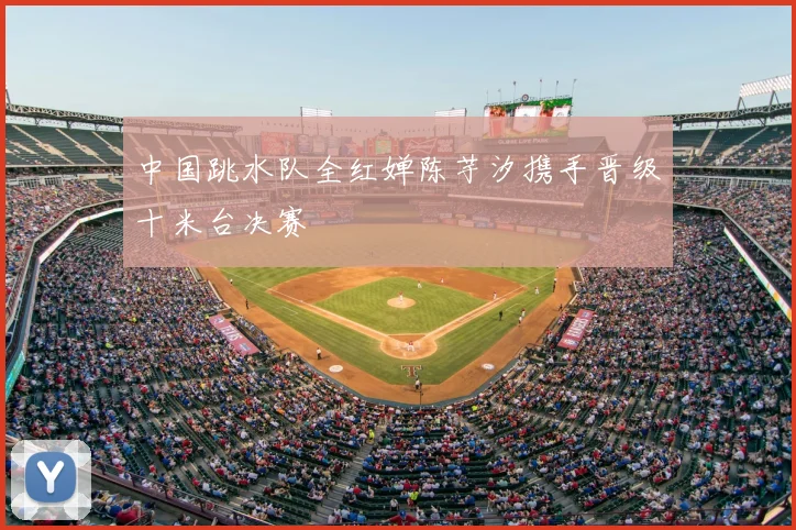 中国跳水队全红婵陈芋汐携手晋级十米台决赛