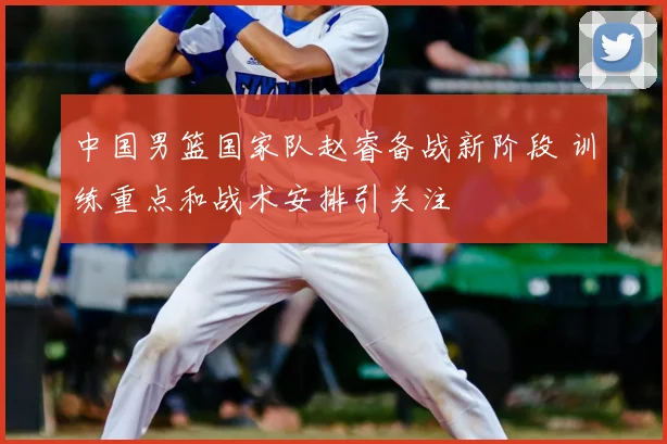 中国男篮国家队赵睿备战新阶段 训练重点和战术安排引关注